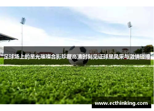 足球场上的星光璀璨合影珍藏高清时刻见证球星风采与激情碰撞